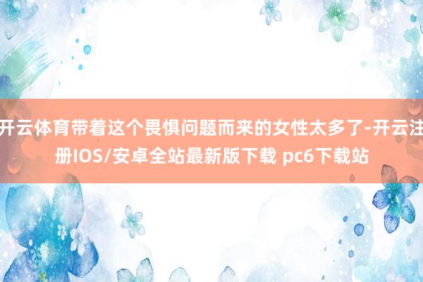 开云体育带着这个畏惧问题而来的女性太多了-开云注册IOS/安卓全站最新版下载 pc6下载站