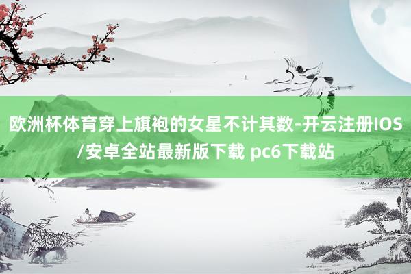 欧洲杯体育穿上旗袍的女星不计其数-开云注册IOS/安卓全站最新版下载 pc6下载站