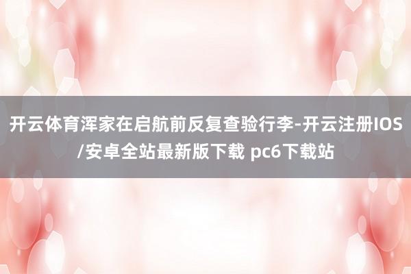 开云体育浑家在启航前反复查验行李-开云注册IOS/安卓全站最新版下载 pc6下载站