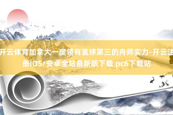 开云体育加拿大一度领有寰球第三的舟师实力-开云注册IOS/安卓全站最新版下载 pc6下载站