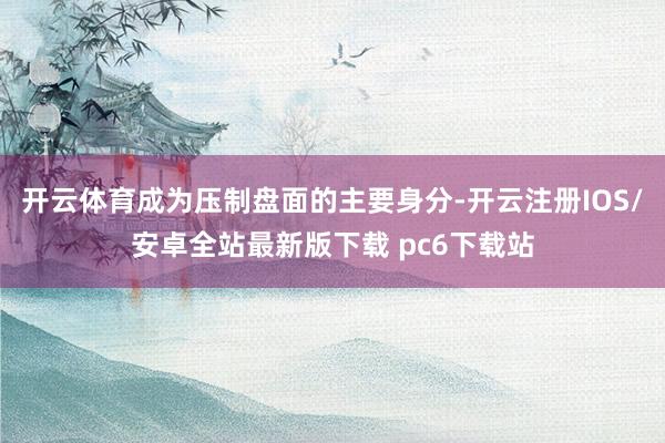 开云体育成为压制盘面的主要身分-开云注册IOS/安卓全站最新版下载 pc6下载站