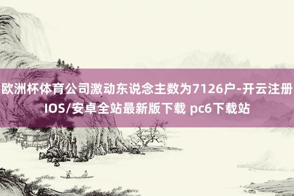 欧洲杯体育公司激动东说念主数为7126户-开云注册IOS/安卓全站最新版下载 pc6下载站