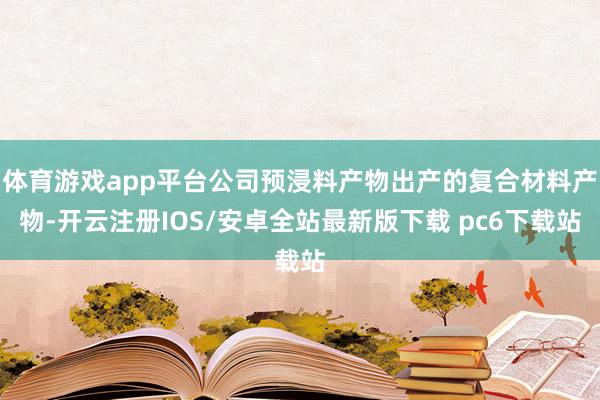 体育游戏app平台公司预浸料产物出产的复合材料产物-开云注册IOS/安卓全站最新版下载 pc6下载站