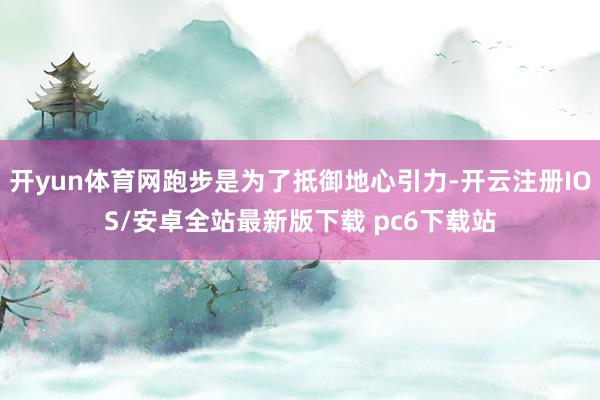 开yun体育网跑步是为了抵御地心引力-开云注册IOS/安卓全站最新版下载 pc6下载站