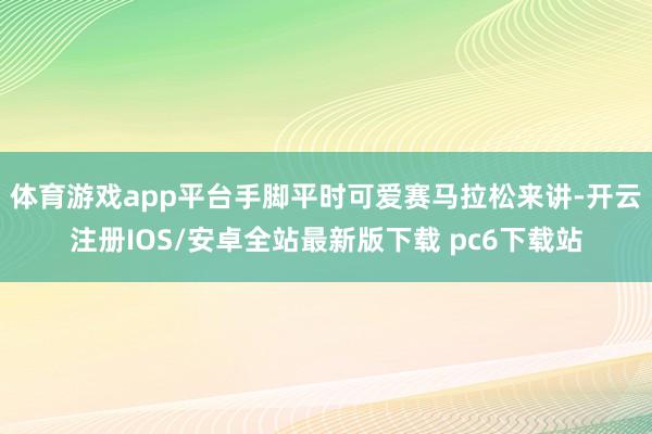 体育游戏app平台手脚平时可爱赛马拉松来讲-开云注册IOS/安卓全站最新版下载 pc6下载站