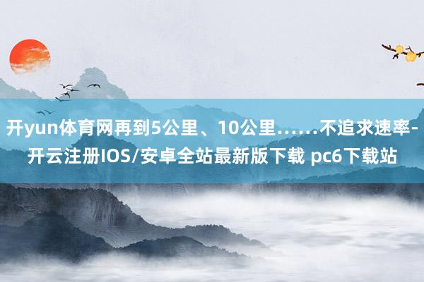 开yun体育网再到5公里、10公里……不追求速率-开云注册IOS/安卓全站最新版下载 pc6下载站